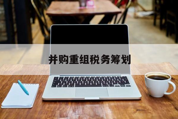 并购重组税务筹划(并购重组中的税务问题)常德市