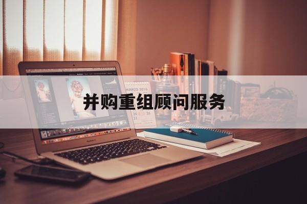 并购重组顾问服务(并购重组顾问主要包括协助咨询人进行什么)常德市